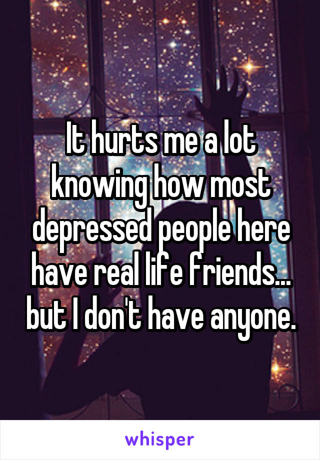 It hurts me a lot knowing how most depressed people here have real life friends... but I don't have anyone.