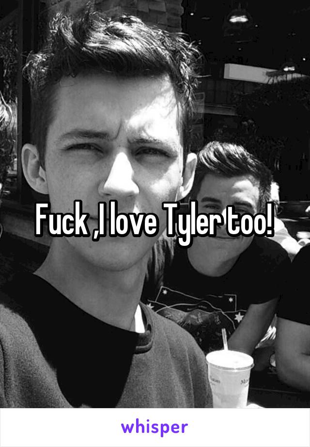 Fuck ,I love Tyler too! 