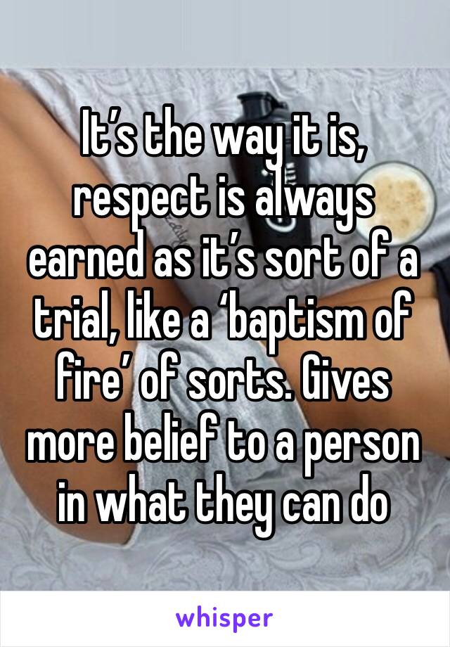 It’s the way it is, respect is always earned as it’s sort of a trial, like a ‘baptism of fire’ of sorts. Gives more belief to a person in what they can do