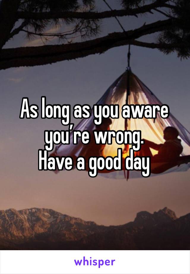 As long as you aware you’re wrong. 
Have a good day