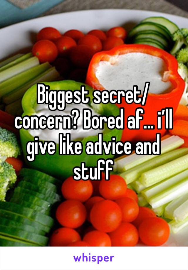 Biggest secret/ concern? Bored af... i’ll give like advice and stuff