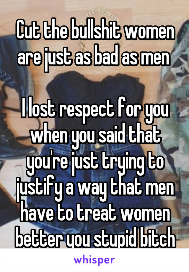 Cut the bullshit women are just as bad as men 

I lost respect for you when you said that you're just trying to justify a way that men have to treat women better you stupid bitch