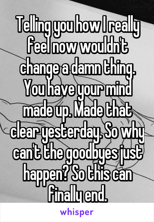 Telling you how I really feel now wouldn't change a damn thing. You have your mind made up. Made that clear yesterday. So why can't the goodbyes just happen? So this can finally end.