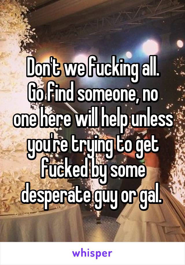 Don't we fucking all.
Go find someone, no one here will help unless you're trying to get fucked by some desperate guy or gal. 