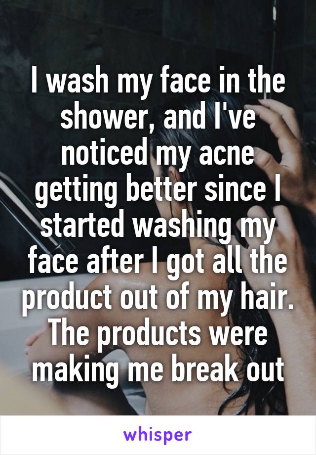 I wash my face in the shower, and I've noticed my acne getting better since I started washing my face after I got all the product out of my hair. The products were making me break out