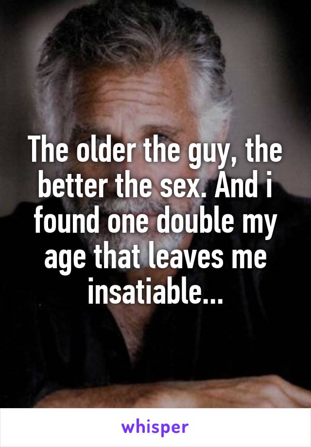 The older the guy, the better the sex. And i found one double my age that leaves me insatiable...