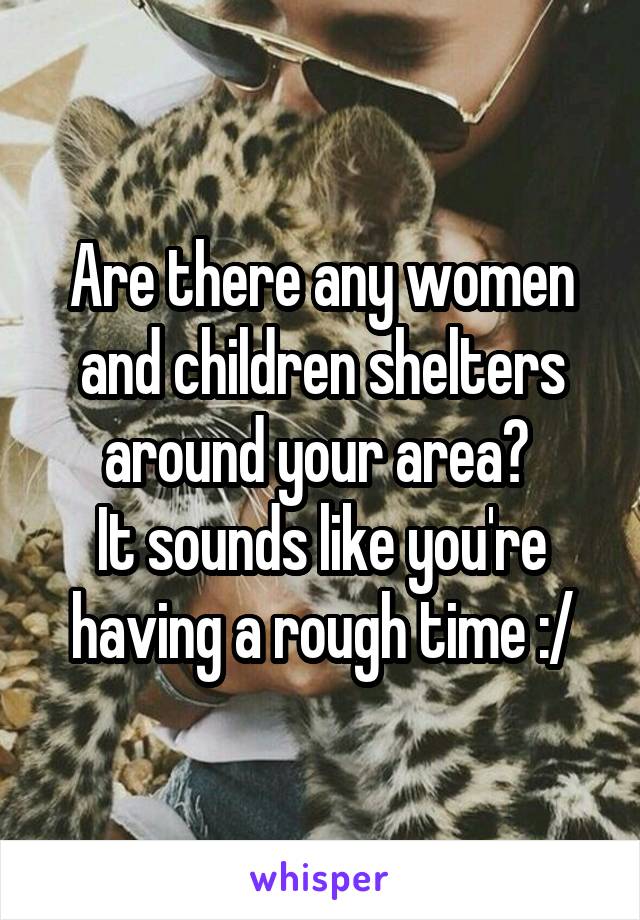 Are there any women and children shelters around your area? 
It sounds like you're having a rough time :/