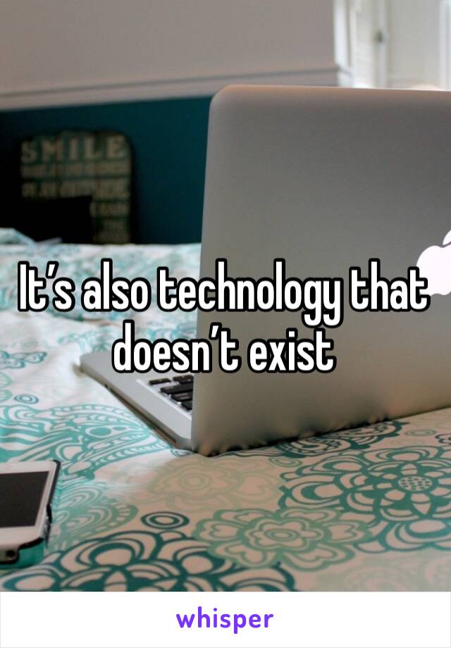 It’s also technology that doesn’t exist