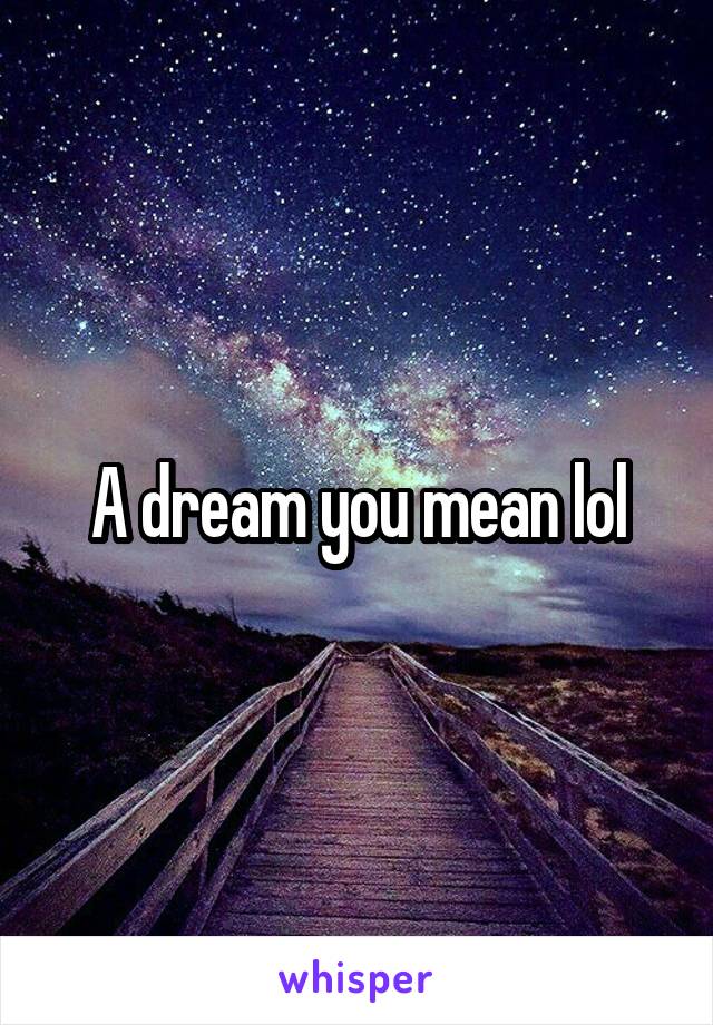 A dream you mean lol