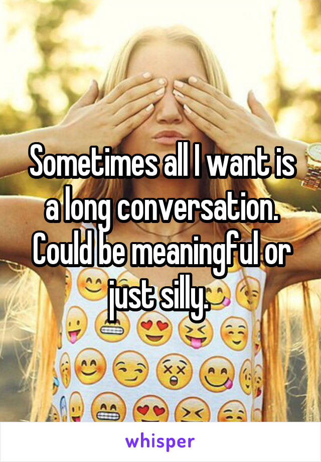 Sometimes all I want is a long conversation. Could be meaningful or just silly. 