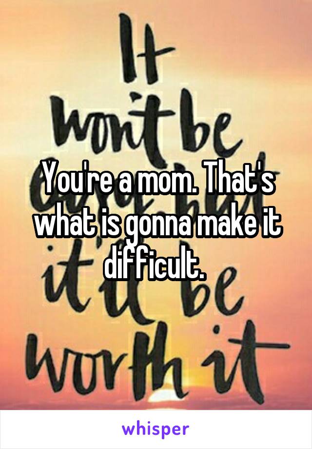 You're a mom. That's what is gonna make it difficult. 