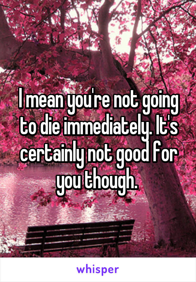 I mean you're not going to die immediately. It's certainly not good for you though. 