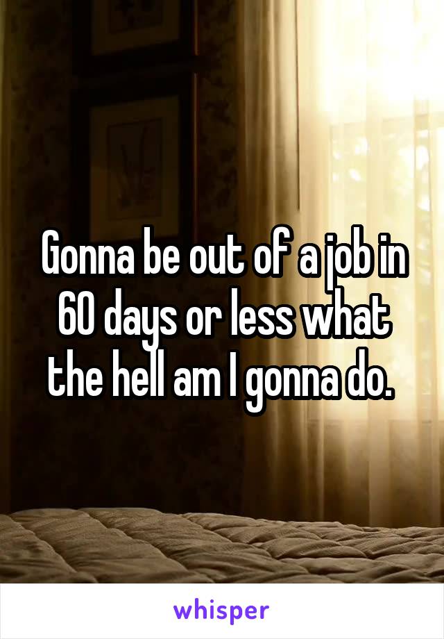 Gonna be out of a job in 60 days or less what the hell am I gonna do. 