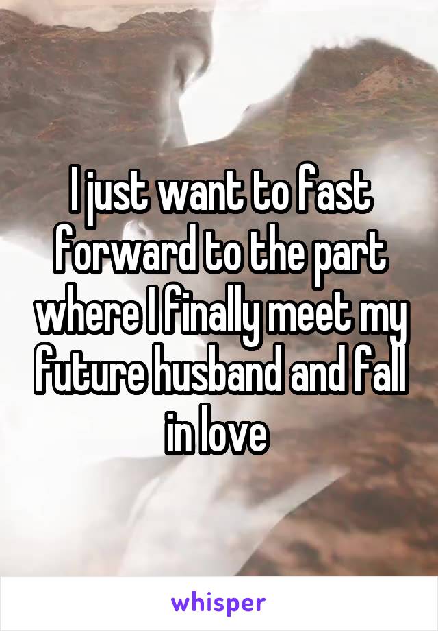 I just want to fast forward to the part where I finally meet my future husband and fall in love 