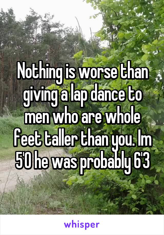 Nothing is worse than giving a lap dance to men who are whole feet taller than you. Im 5'0 he was probably 6'3