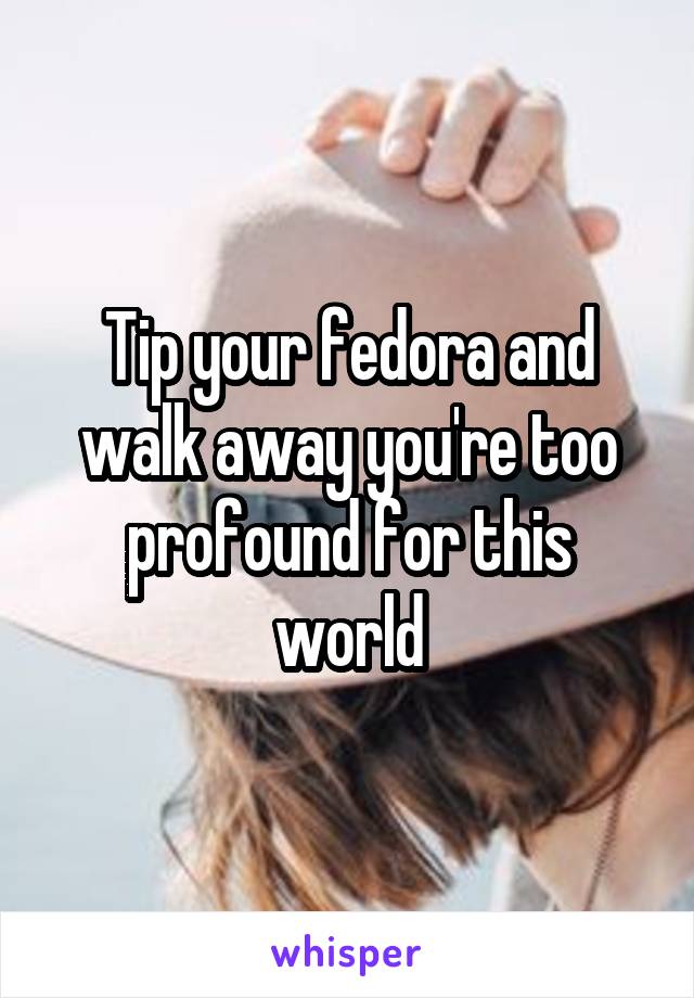 Tip your fedora and walk away you're too profound for this world