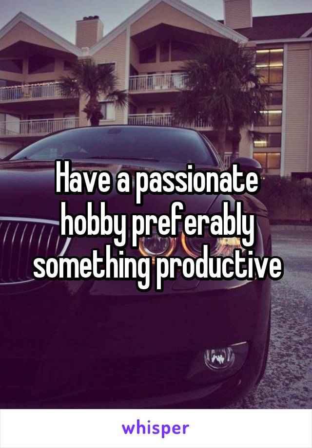 Have a passionate hobby preferably something productive