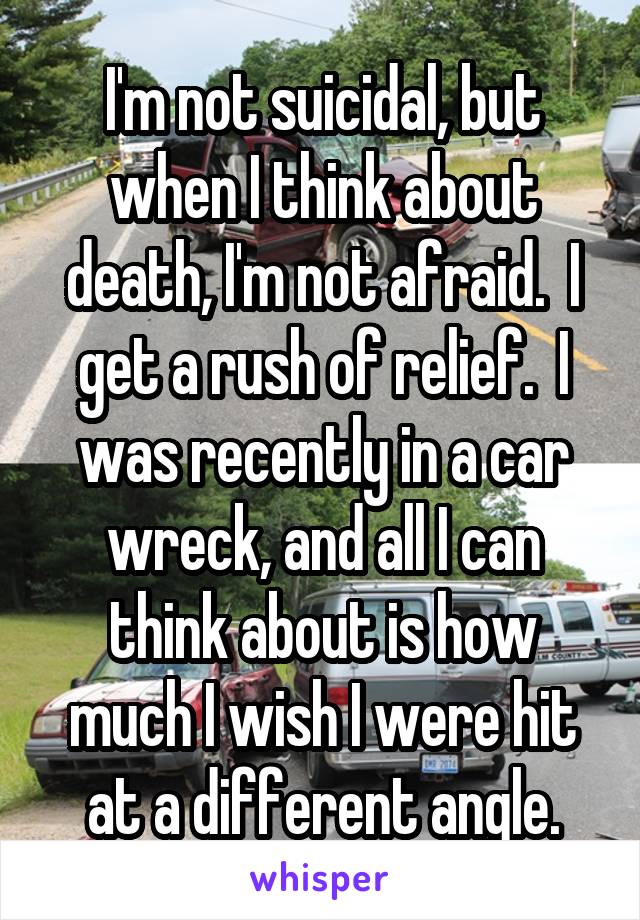 I'm not suicidal, but when I think about death, I'm not afraid.  I get a rush of relief.  I was recently in a car wreck, and all I can think about is how much I wish I were hit at a different angle.