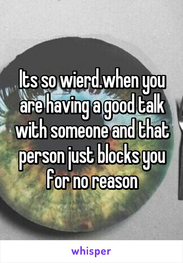 Its so wierd.when you are having a good talk with someone and that person just blocks you for no reason