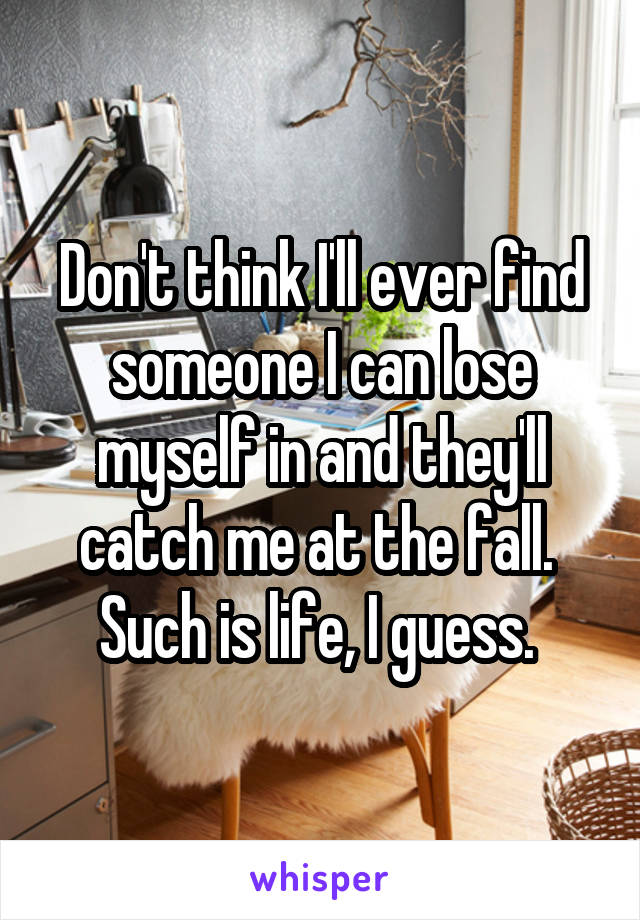 Don't think I'll ever find someone I can lose myself in and they'll catch me at the fall. 
Such is life, I guess. 