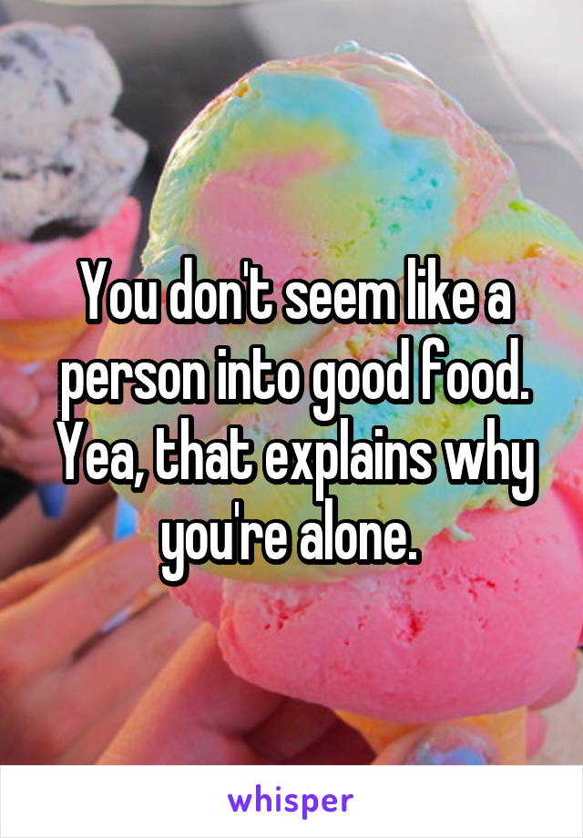 You don't seem like a person into good food. Yea, that explains why you're alone. 