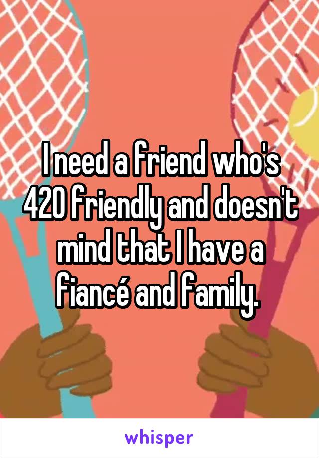 I need a friend who's 420 friendly and doesn't mind that I have a fiancé and family. 