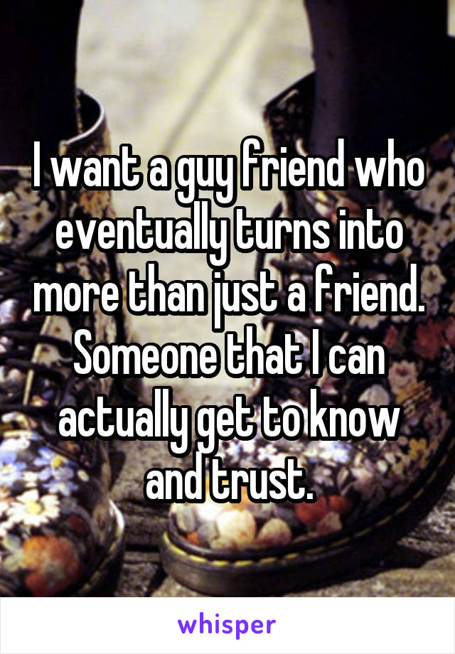 I want a guy friend who eventually turns into more than just a friend. Someone that I can actually get to know and trust.
