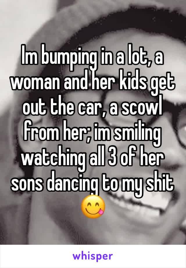 Im bumping in a lot, a woman and her kids get out the car, a scowl from her; im smiling watching all 3 of her sons dancing to my shit 😋