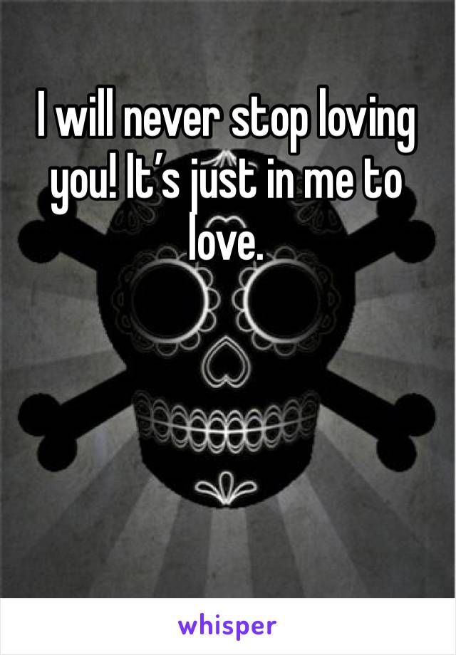 I will never stop loving you! It’s just in me to love.