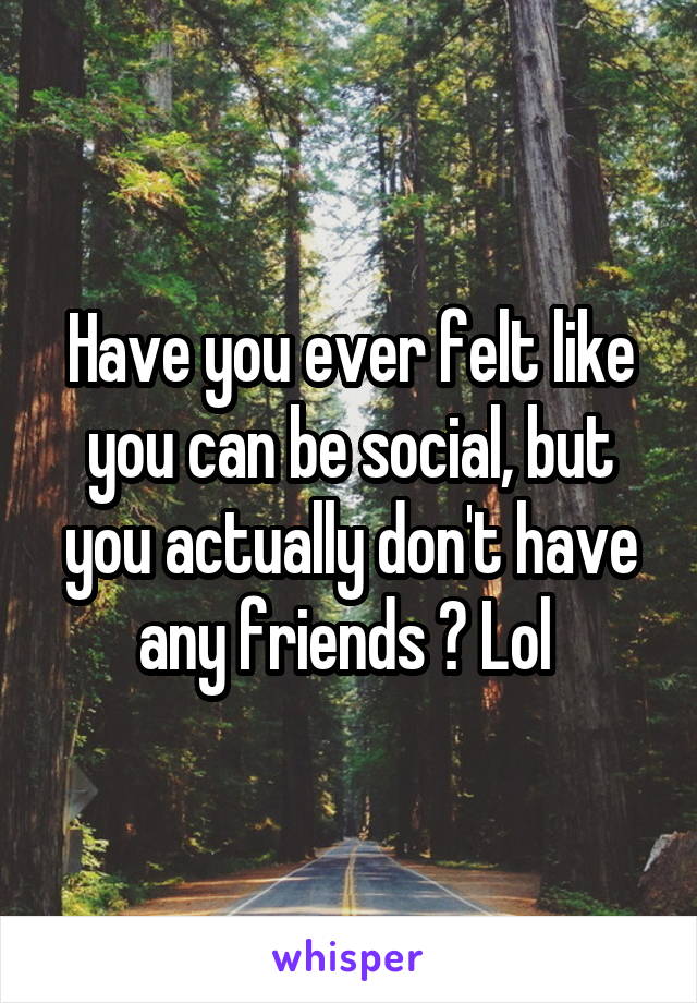 Have you ever felt like you can be social, but you actually don't have any friends ? Lol 