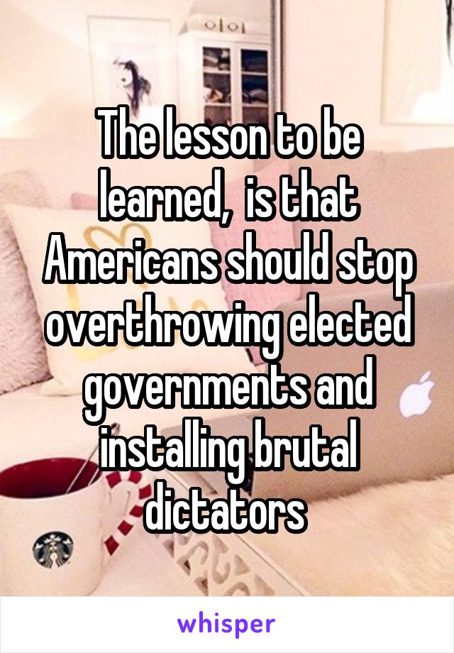 The lesson to be learned,  is that Americans should stop overthrowing elected governments and installing brutal dictators 
