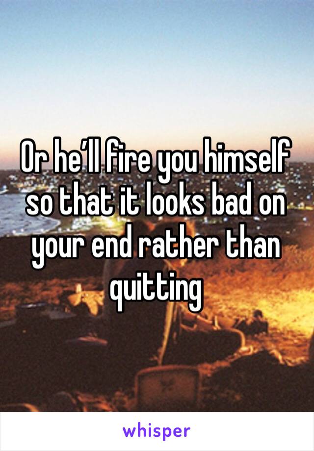 Or he’ll fire you himself so that it looks bad on your end rather than quitting