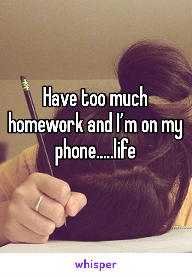 Have too much homework and I’m on my phone.....life