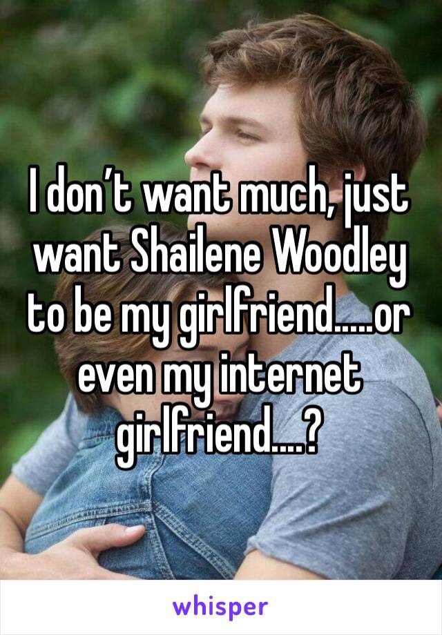 I don’t want much, just want Shailene Woodley to be my girlfriend.....or even my internet girlfriend....?
