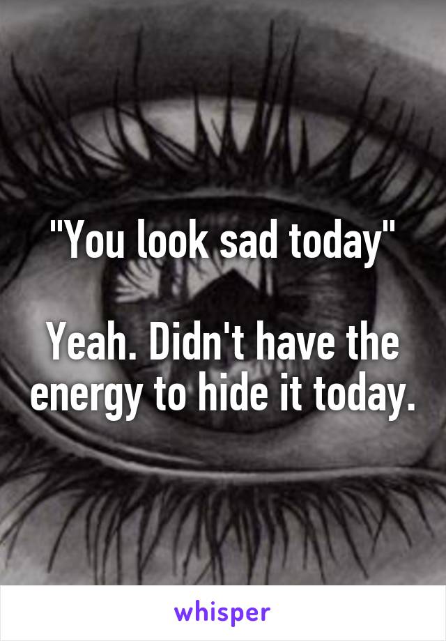 "You look sad today"

Yeah. Didn't have the energy to hide it today.
