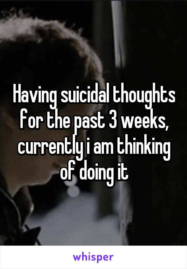 Having suicidal thoughts for the past 3 weeks, currently i am thinking of doing it