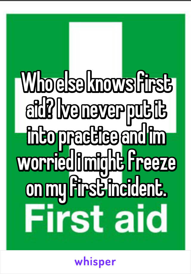 Who else knows first aid? Ive never put it into practice and im worried i might freeze on my first incident.