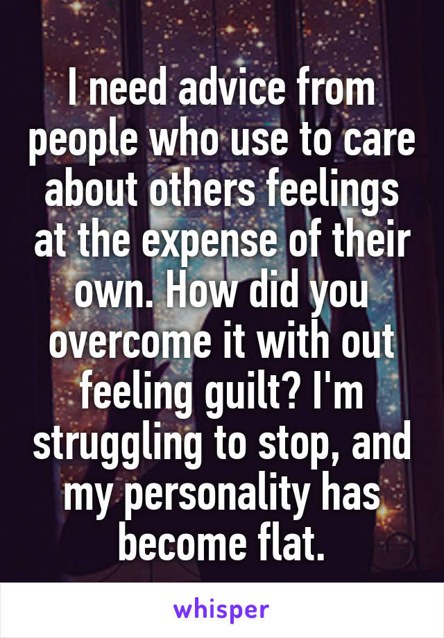 I need advice from people who use to care about others feelings at the expense of their own. How did you overcome it with out feeling guilt? I'm struggling to stop, and my personality has become flat.