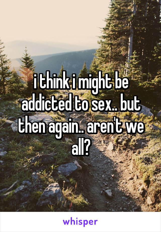 i think i might be addicted to sex.. but then again.. aren't we all?