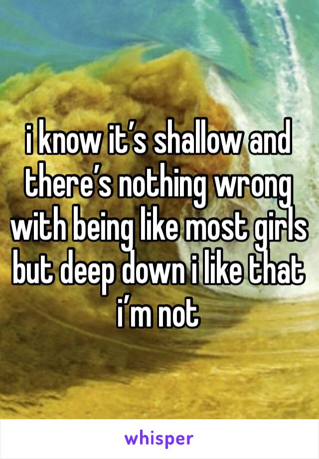 i know it’s shallow and there’s nothing wrong with being like most girls but deep down i like that i’m not