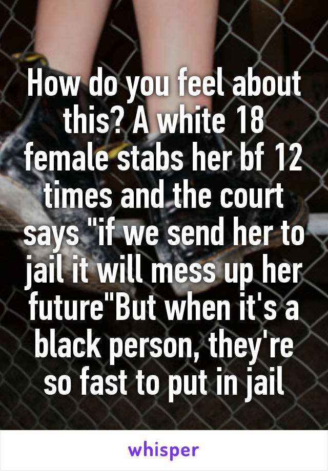 How do you feel about this? A white 18 female stabs her bf 12 times and the court says "if we send her to jail it will mess up her future"But when it's a black person, they're so fast to put in jail