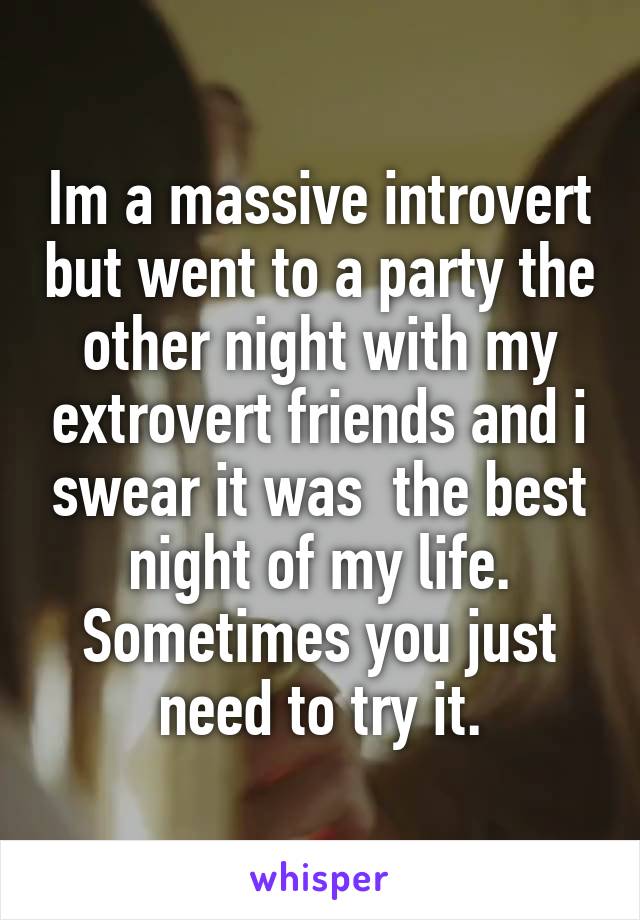 Im a massive introvert but went to a party the other night with my extrovert friends and i swear it was  the best night of my life. Sometimes you just need to try it.