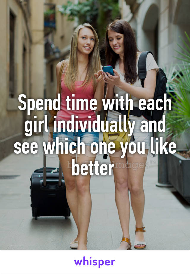 Spend time with each girl individually and see which one you like better 