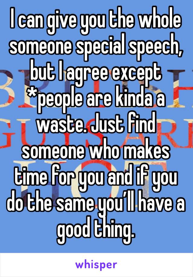 I can give you the whole someone special speech, but I agree except *people are kinda a waste. Just find someone who makes time for you and if you do the same you’ll have a good thing. 