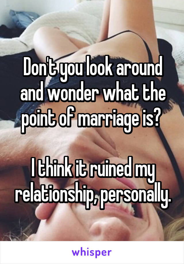 Don't you look around and wonder what the point of marriage is? 

I think it ruined my relationship, personally.