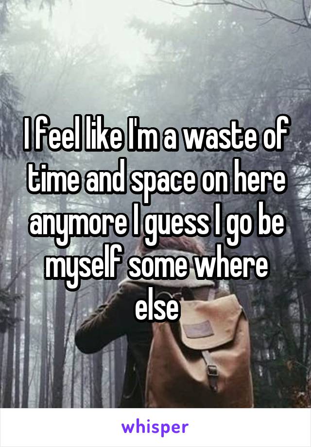 I feel like I'm a waste of time and space on here anymore I guess I go be myself some where else