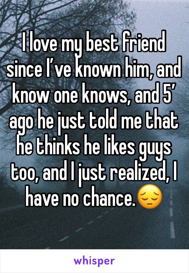 I love my best friend since I’ve known him, and know one knows, and 5’ ago he just told me that he thinks he likes guys too, and I just realized, I have no chance.😔