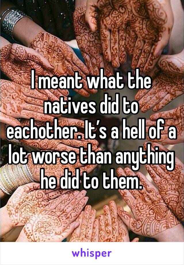 I meant what the natives did to eachother. It’s a hell of a lot worse than anything he did to them.