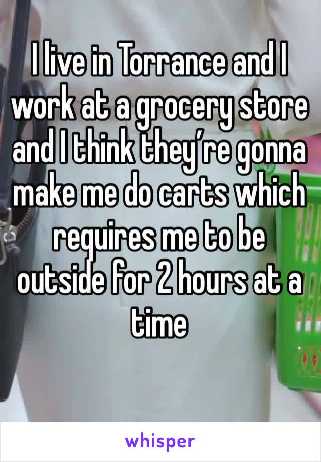 I live in Torrance and I work at a grocery store and I think they’re gonna make me do carts which requires me to be outside for 2 hours at a time