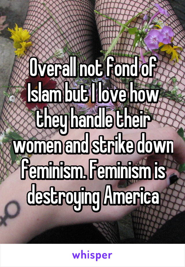 Overall not fond of Islam but I love how they handle their women and strike down feminism. Feminism is destroying America